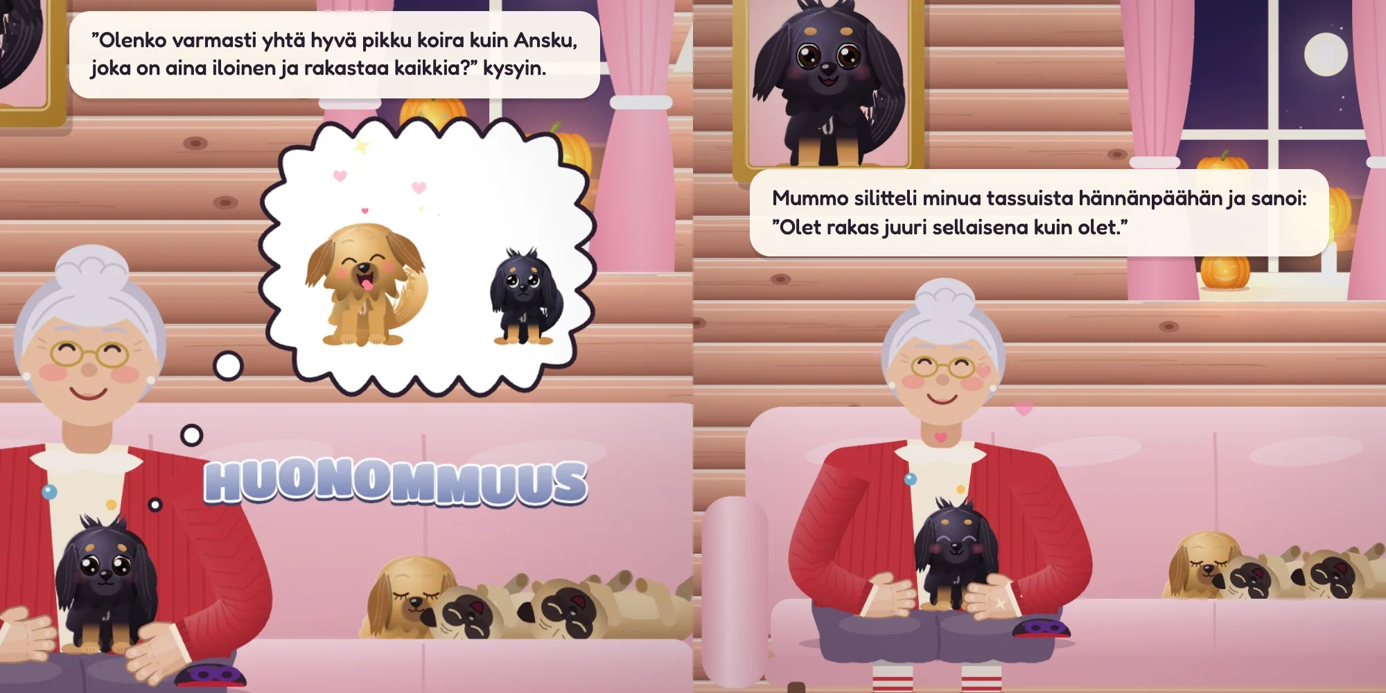 ”Olenko varmasti yhtä hyvä pikku koira kuin Ansku, joka on aina iloinen ja rakastaa kaikkia?” kysyin. Mummo silitteli minua tassuista hännänpäähän ja sanoi: ”Olet rakas juuri sellaisena kuin olet.”